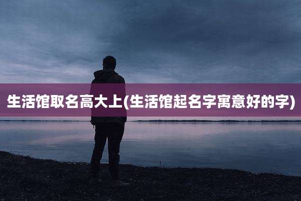 生活馆取名高大上(生活馆起名字寓意好的字)