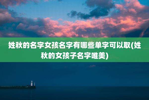 姓秋的名字女孩名字有哪些单字可以取(姓秋的女孩子名字唯美)
