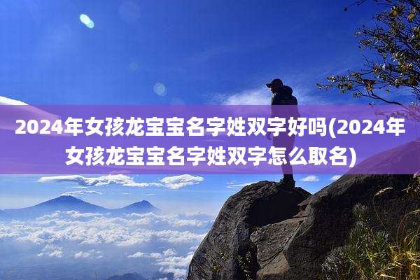 2024年女孩龙宝宝名字姓双字好吗(2024年女孩龙宝宝名字姓双字怎么取名)