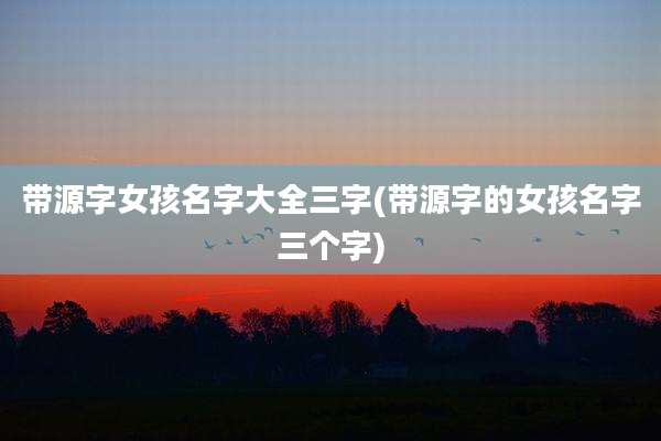 带源字女孩名字大全三字(带源字的女孩名字三个字)
