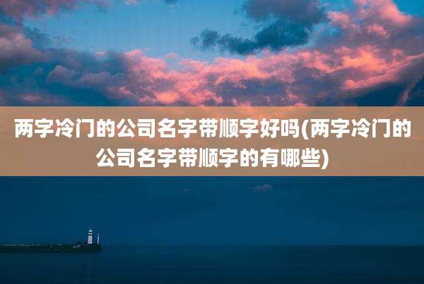 两字冷门的公司名字带顺字好吗(两字冷门的公司名字带顺字的有哪些)