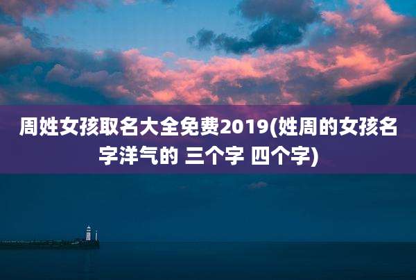 周姓女孩取名大全免费2019(姓周的女孩名字洋气的 三个字 四个字)
