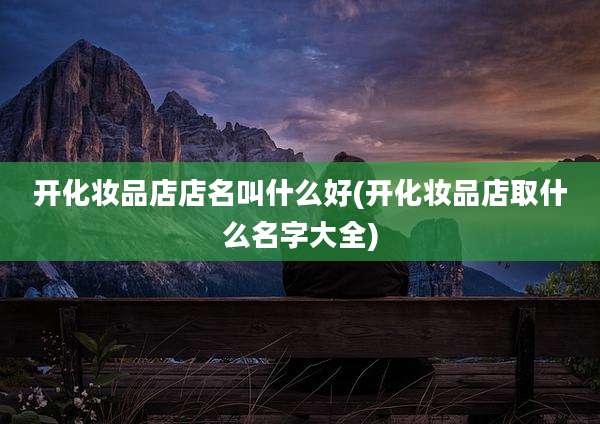 开化妆品店店名叫什么好(开化妆品店取什么名字大全)