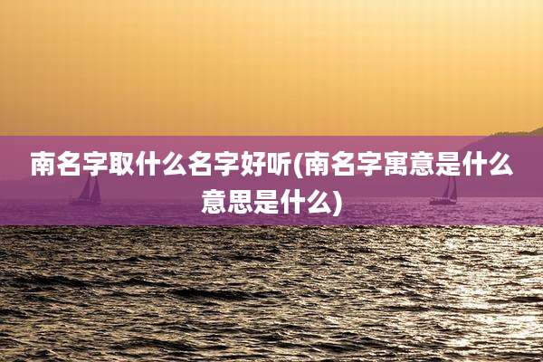 南名字取什么名字好听(南名字寓意是什么意思是什么)