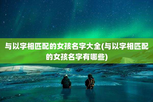 与以字相匹配的女孩名字大全(与以字相匹配的女孩名字有哪些)
