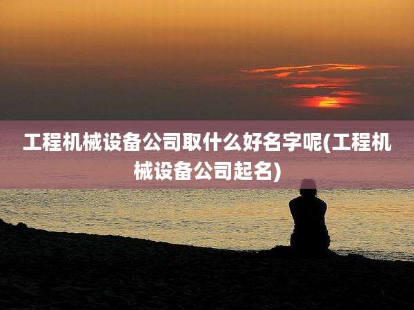 工程机械设备公司取什么好名字呢(工程机械设备公司起名)