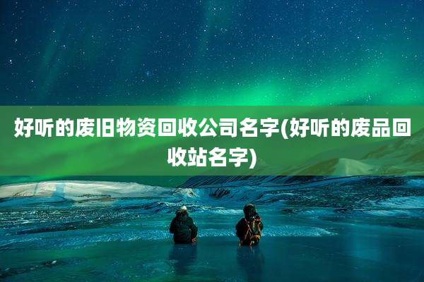 好听的废旧物资回收公司名字(好听的废品回收站名字)