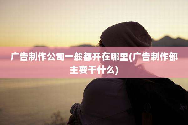 广告制作公司一般都开在哪里(广告制作部主要干什么)