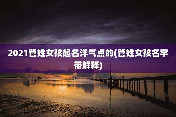 2021管姓女孩起名洋气点的(管姓女孩名字带解释)