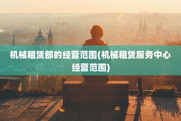 机械租赁部的经营范围(机械租赁服务中心经营范围)