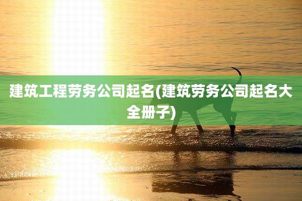 建筑工程劳务公司起名(建筑劳务公司起名大全册子)