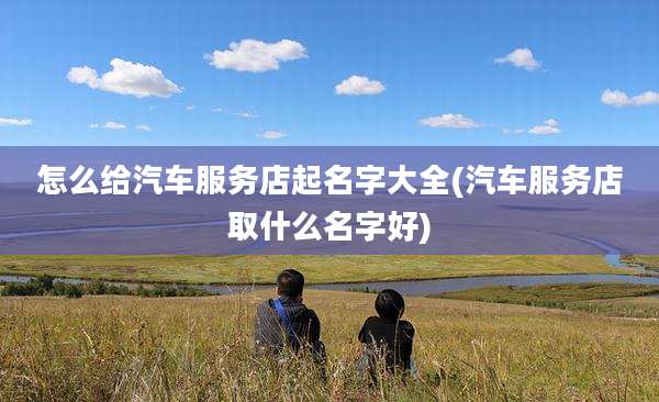 怎么给汽车服务店起名字大全(汽车服务店取什么名字好)