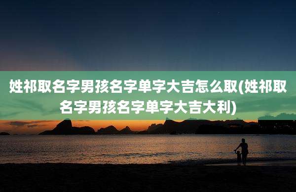 姓祁取名字男孩名字单字大吉怎么取(姓祁取名字男孩名字单字大吉大利)