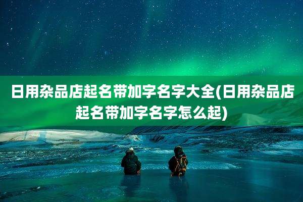 日用杂品店起名带加字名字大全(日用杂品店起名带加字名字怎么起)