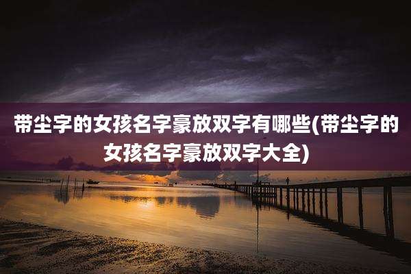 带尘字的女孩名字豪放双字有哪些(带尘字的女孩名字豪放双字大全)