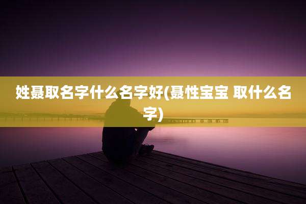 姓聂取名字什么名字好(聂性宝宝 取什么名字)