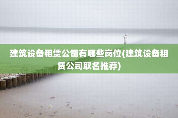 建筑设备租赁公司有哪些岗位(建筑设备租赁公司取名推荐)