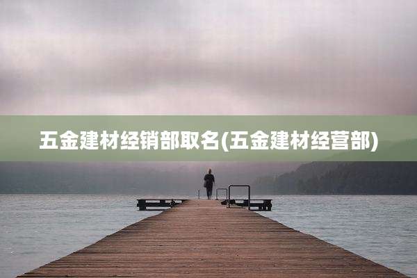 五金建材经销部取名(五金建材经营部)
