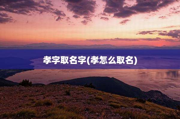 孝字取名字(孝怎么取名)