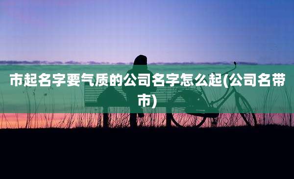 市起名字要气质的公司名字怎么起(公司名带市)