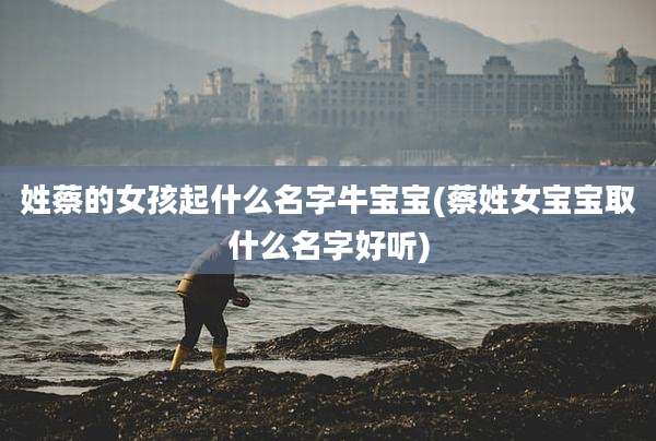姓蔡的女孩起什么名字牛宝宝(蔡姓女宝宝取什么名字好听)