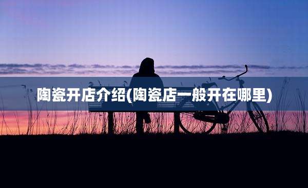 陶瓷开店介绍(陶瓷店一般开在哪里)