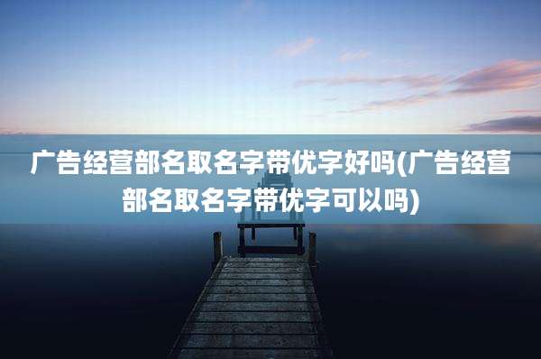 广告经营部名取名字带优字好吗(广告经营部名取名字带优字可以吗)