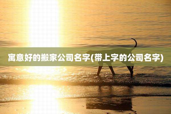 寓意好的搬家公司名字(带上字的公司名字)