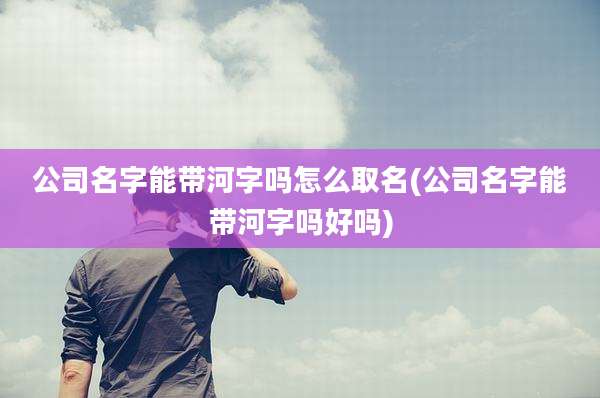 公司名字能带河字吗怎么取名(公司名字能带河字吗好吗)