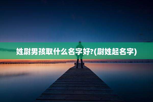 姓尉男孩取什么名字好?(尉姓起名字)