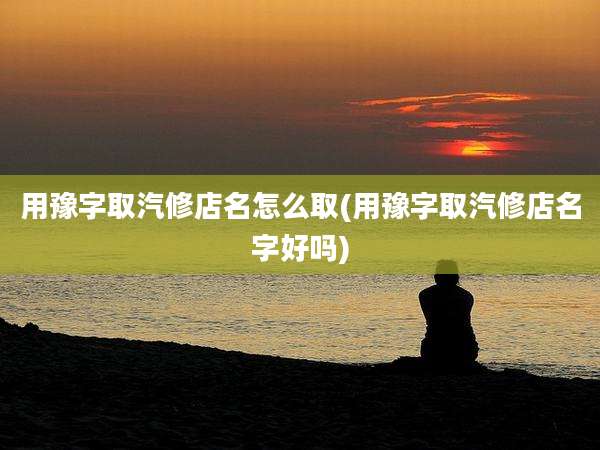 用豫字取汽修店名怎么取(用豫字取汽修店名字好吗)