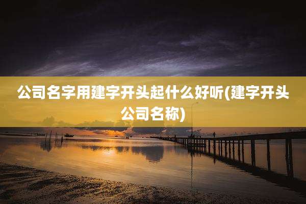 公司名字用建字开头起什么好听(建字开头公司名称)