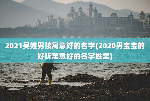 2021吴姓男孩寓意好的名字(2020男宝宝的好听寓意好的名字姓吴)