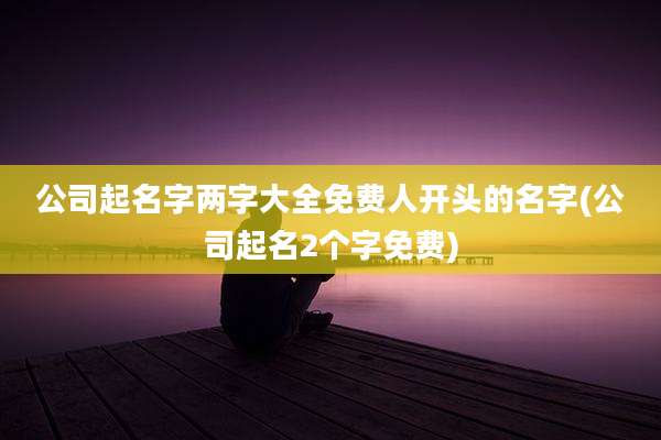 公司起名字两字大全免费人开头的名字(公司起名2个字免费)