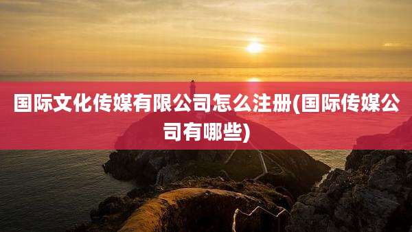 国际文化传媒有限公司怎么注册(国际传媒公司有哪些)