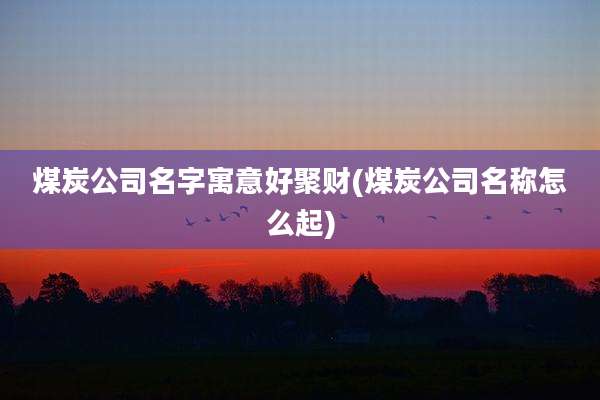 煤炭公司名字寓意好聚财(煤炭公司名称怎么起)