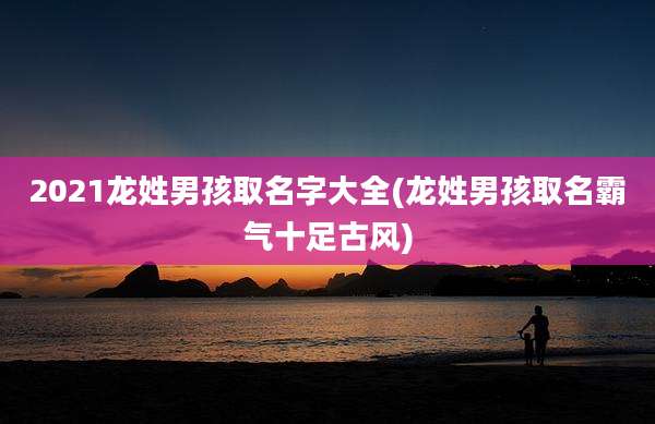 2021龙姓男孩取名字大全(龙姓男孩取名霸气十足古风)