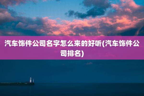 汽车饰件公司名字怎么来的好听(汽车饰件公司排名)