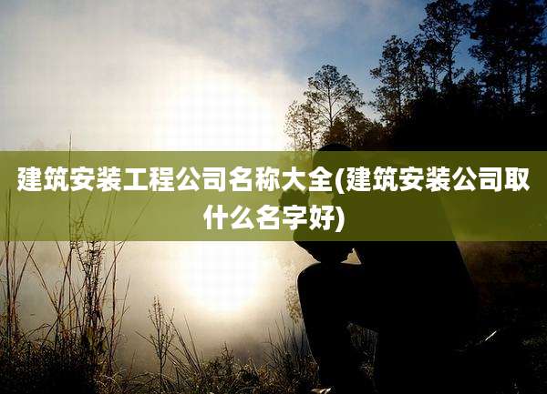 建筑安装工程公司名称大全(建筑安装公司取什么名字好)