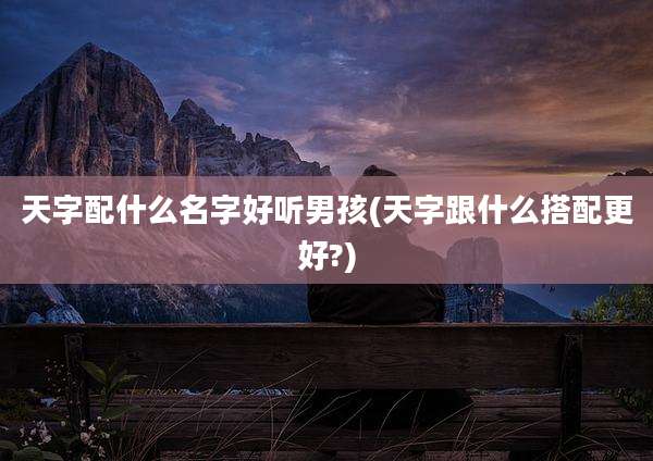 天字配什么名字好听男孩(天字跟什么搭配更好?)