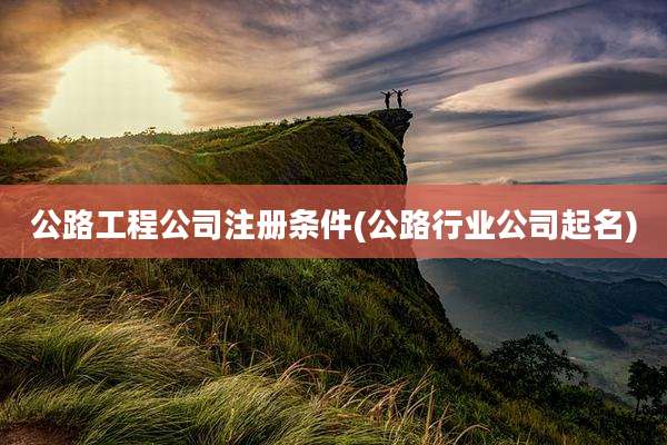 公路工程公司注册条件(公路行业公司起名)