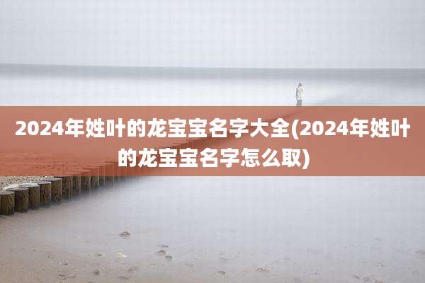 2024年姓叶的龙宝宝名字大全(2024年姓叶的龙宝宝名字怎么取)