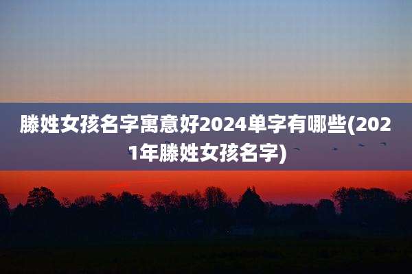 滕姓女孩名字寓意好2024单字有哪些(2021年滕姓女孩名字)