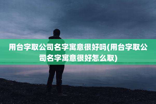 用台字取公司名字寓意很好吗(用台字取公司名字寓意很好怎么取)