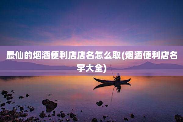 最仙的烟酒便利店店名怎么取(烟酒便利店名字大全)