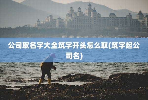 公司取名字大全筑字开头怎么取(筑字起公司名)