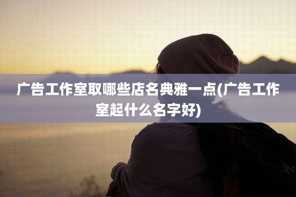 广告工作室取哪些店名典雅一点(广告工作室起什么名字好)