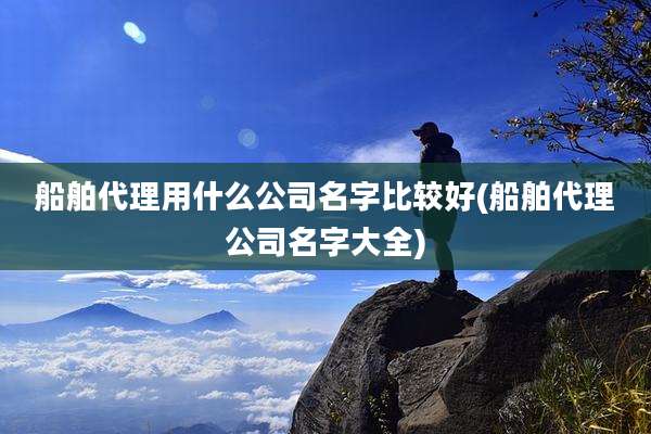 船舶代理用什么公司名字比较好(船舶代理公司名字大全)