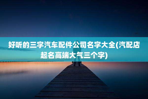 好听的三字汽车配件公司名字大全(汽配店起名高端大气三个字)