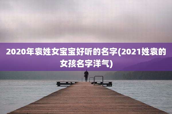2020年袁姓女宝宝好听的名字(2021姓袁的女孩名字洋气)